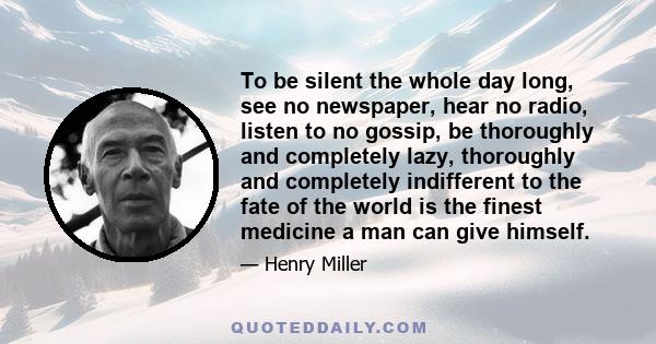 To be silent the whole day long, see no newspaper, hear no radio, listen to no gossip, be thoroughly and completely lazy, thoroughly and completely indifferent to the fate of the world is the finest medicine a man can