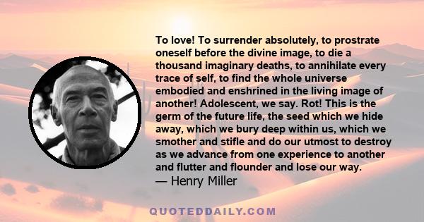 To love! To surrender absolutely, to prostrate oneself before the divine image, to die a thousand imaginary deaths, to annihilate every trace of self, to find the whole universe embodied and enshrined in the living