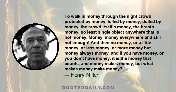 To walk in money through the night crowd, protected by money, lulled by money, dulled by money, the crowd itself a money, the breath money, no least single object anywhere that is not money. Money, money everywhere and