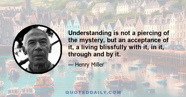 Understanding is not a piercing of the mystery, but an acceptance of it, a living blissfully with it, in it, through and by it.