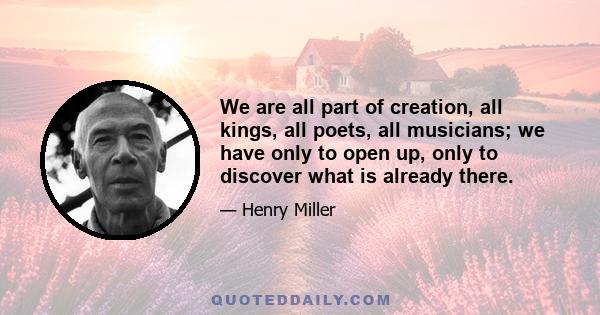 We are all part of creation, all kings, all poets, all musicians; we have only to open up, only to discover what is already there.