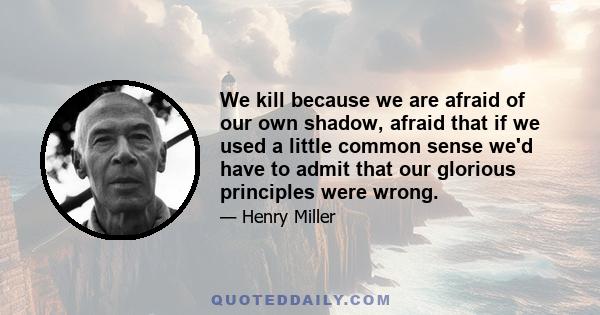 We kill because we are afraid of our own shadow, afraid that if we used a little common sense we'd have to admit that our glorious principles were wrong.