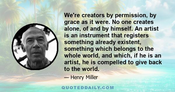 We're creators by permission, by grace as it were. No one creates alone, of and by himself. An artist is an instrument that registers something already existent, something which belongs to the whole world, and which, if 