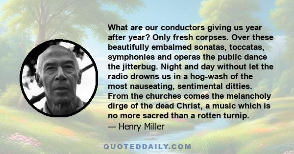 What are our conductors giving us year after year? Only fresh corpses. Over these beautifully embalmed sonatas, toccatas, symphonies and operas the public dance the jitterbug. Night and day without let the radio drowns