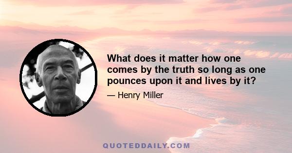 What does it matter how one comes by the truth so long as one pounces upon it and lives by it?