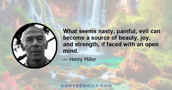 What seems nasty, painful, evil can become a source of beauty, joy, and strength, if faced with an open mind.