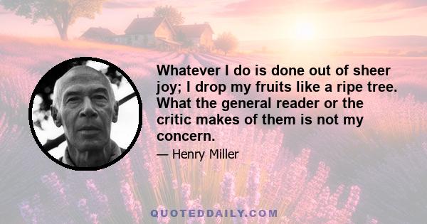 Whatever I do is done out of sheer joy; I drop my fruits like a ripe tree. What the general reader or the critic makes of them is not my concern.