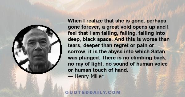 When I realize that she is gone, perhaps gone forever, a great void opens up and I feel that I am falling, falling, falling into deep, black space. And this is worse than tears, deeper than regret or pain or sorrow, it