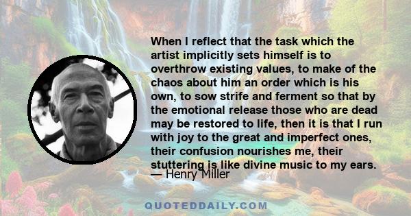 When I reflect that the task which the artist implicitly sets himself is to overthrow existing values, to make of the chaos about him an order which is his own, to sow strife and ferment so that by the emotional release 