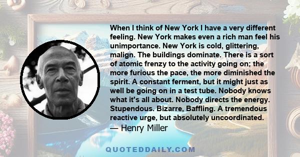 When I think of New York I have a very different feeling. New York makes even a rich man feel his unimportance. New York is cold, glittering, malign. The buildings dominate. There is a sort of atomic frenzy to the