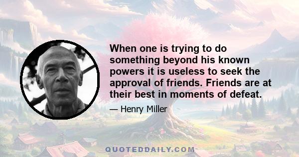 When one is trying to do something beyond his known powers it is useless to seek the approval of friends. Friends are at their best in moments of defeat.