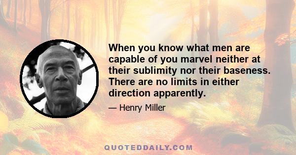 When you know what men are capable of you marvel neither at their sublimity nor their baseness. There are no limits in either direction apparently.