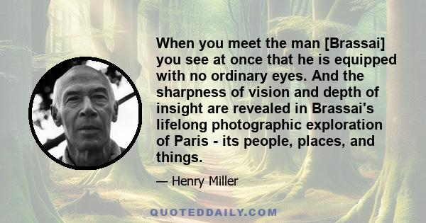 When you meet the man [Brassai] you see at once that he is equipped with no ordinary eyes. And the sharpness of vision and depth of insight are revealed in Brassai's lifelong photographic exploration of Paris - its