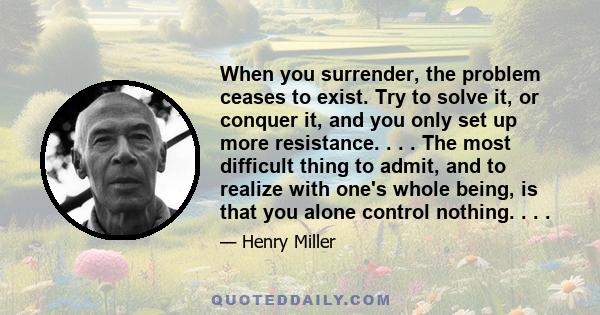 When you surrender, the problem ceases to exist. Try to solve it, or conquer it, and you only set up more resistance. . . . The most difficult thing to admit, and to realize with one's whole being, is that you alone