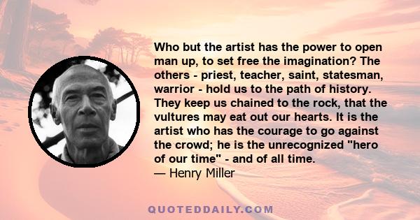 Who but the artist has the power to open man up, to set free the imagination? The others - priest, teacher, saint, statesman, warrior - hold us to the path of history. They keep us chained to the rock, that the vultures 