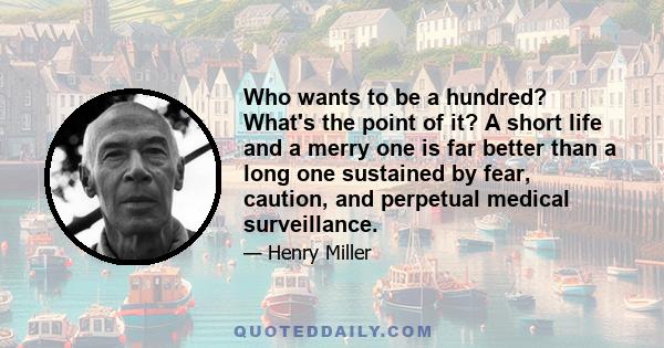 Who wants to be a hundred? What's the point of it? A short life and a merry one is far better than a long one sustained by fear, caution, and perpetual medical surveillance.