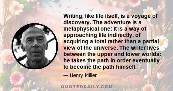 Writing, like life itself, is a voyage of discovery. The adventure is a metaphysical one: it is a way of approaching life indirectly, of acquiring a total rather than a partial view of the universe. The writer lives