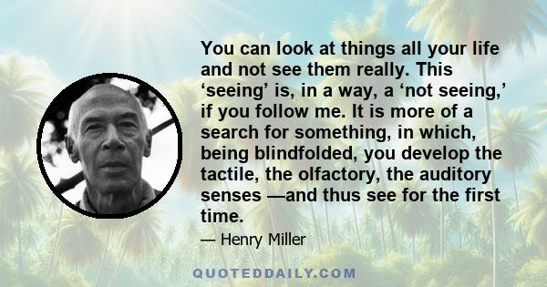 You can look at things all your life and not see them really. This ‘seeing’ is, in a way, a ‘not seeing,’ if you follow me. It is more of a search for something, in which, being blindfolded, you develop the tactile, the 