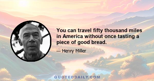 You can travel fifty thousand miles in America without once tasting a piece of good bread.