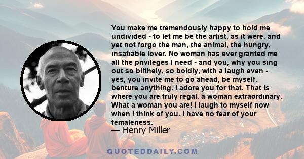 You make me tremendously happy to hold me undivided - to let me be the artist, as it were, and yet not forgo the man, the animal, the hungry, insatiable lover. No woman has ever granted me all the privileges I need -