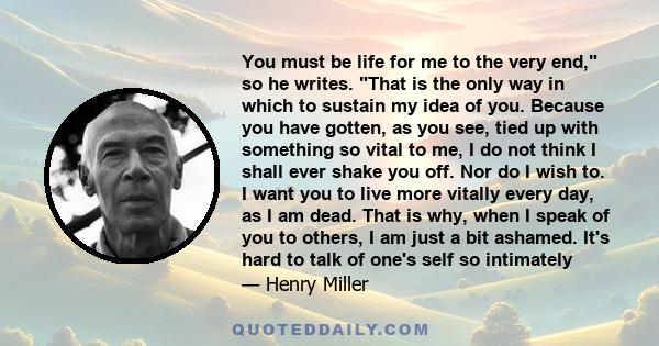 You must be life for me to the very end, so he writes. That is the only way in which to sustain my idea of you. Because you have gotten, as you see, tied up with something so vital to me, I do not think I shall ever