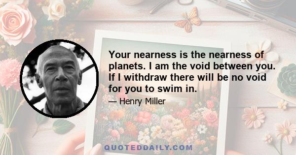 Your nearness is the nearness of planets. I am the void between you. If I withdraw there will be no void for you to swim in.