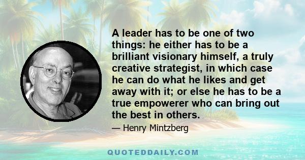 A leader has to be one of two things: he either has to be a brilliant visionary himself, a truly creative strategist, in which case he can do what he likes and get away with it; or else he has to be a true empowerer who 