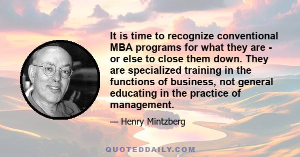 It is time to recognize conventional MBA programs for what they are - or else to close them down. They are specialized training in the functions of business, not general educating in the practice of management.