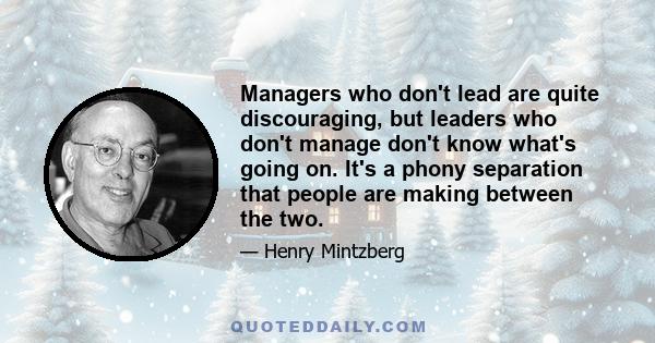 Managers who don't lead are quite discouraging, but leaders who don't manage don't know what's going on. It's a phony separation that people are making between the two.