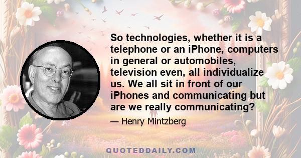 So technologies, whether it is a telephone or an iPhone, computers in general or automobiles, television even, all individualize us. We all sit in front of our iPhones and communicating but are we really communicating?