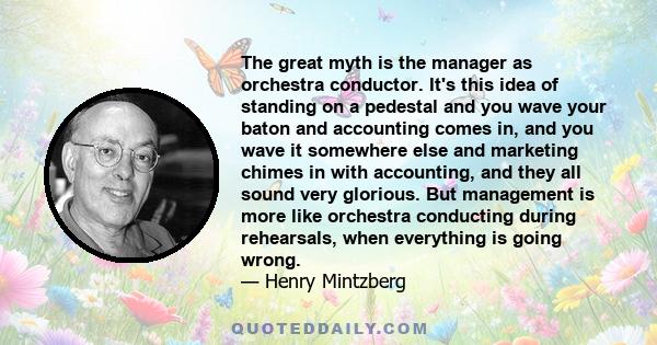 The great myth is the manager as orchestra conductor. It's this idea of standing on a pedestal and you wave your baton and accounting comes in, and you wave it somewhere else and marketing chimes in with accounting, and 