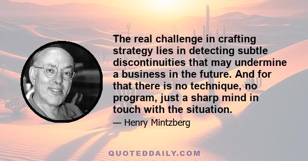 The real challenge in crafting strategy lies in detecting subtle discontinuities that may undermine a business in the future. And for that there is no technique, no program, just a sharp mind in touch with the situation.