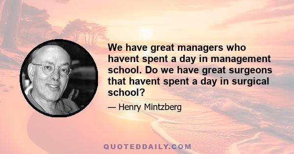 We have great managers who havent spent a day in management school. Do we have great surgeons that havent spent a day in surgical school?