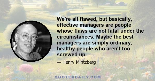 We're all flawed, but basically, effective managers are people whose flaws are not fatal under the circumstances. Maybe the best managers are simply ordinary, healthy people who aren't too screwed up.