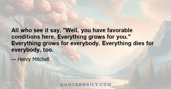 All who see it say, Well, you have favorable conditions here. Everything grows for you. Everything grows for everybody. Everything dies for everybody, too.