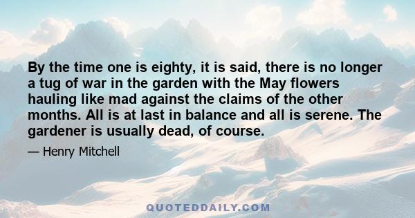 By the time one is eighty, it is said, there is no longer a tug of war in the garden with the May flowers hauling like mad against the claims of the other months. All is at last in balance and all is serene. The