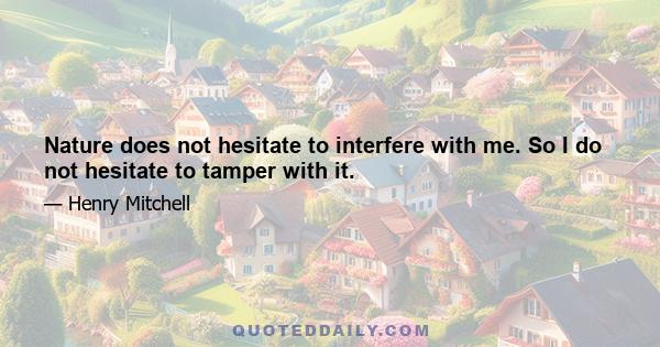 Nature does not hesitate to interfere with me. So I do not hesitate to tamper with it.