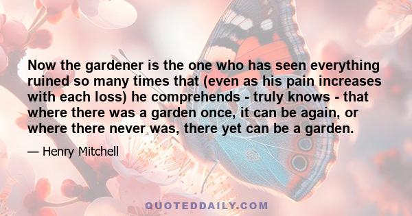 Now the gardener is the one who has seen everything ruined so many times that (even as his pain increases with each loss) he comprehends - truly knows - that where there was a garden once, it can be again, or where