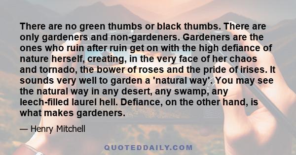 There are no green thumbs or black thumbs. There are only gardeners and non-gardeners. Gardeners are the ones who ruin after ruin get on with the high defiance of nature herself, creating, in the very face of her chaos