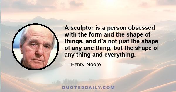 A sculptor is a person obsessed with the form and the shape of things, and it's not just Ihe shape of any one thing, but the shape of any thing and everything.