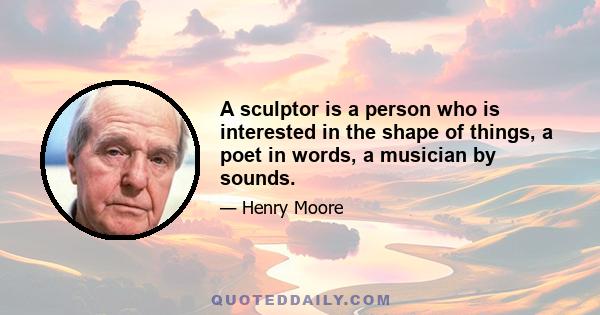 A sculptor is a person who is interested in the shape of things, a poet in words, a musician by sounds.