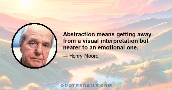 Abstraction means getting away from a visual interpretation but nearer to an emotional one.