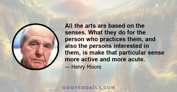 All the arts are based on the senses. What they do for the person who practices them, and also the persons interested in them, is make that particular sense more active and more acute.