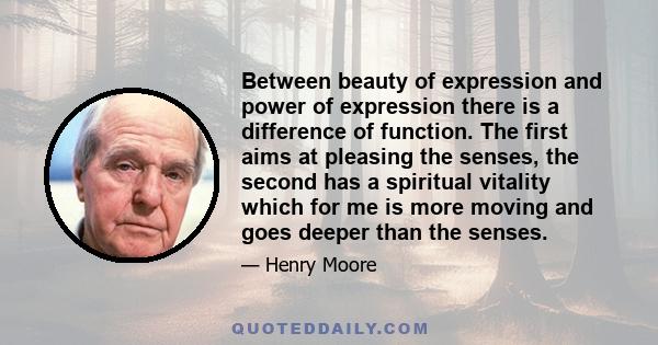 Between beauty of expression and power of expression there is a difference of function. The first aims at pleasing the senses, the second has a spiritual vitality which for me is more moving and goes deeper than the