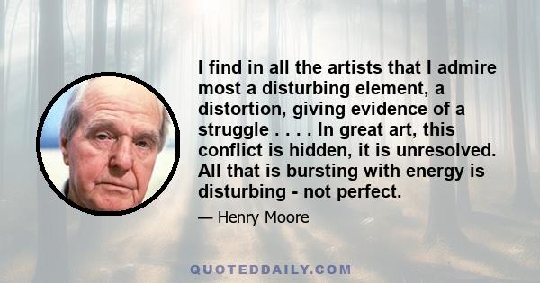 I find in all the artists that I admire most a disturbing element, a distortion, giving evidence of a struggle . . . . In great art, this conflict is hidden, it is unresolved. All that is bursting with energy is