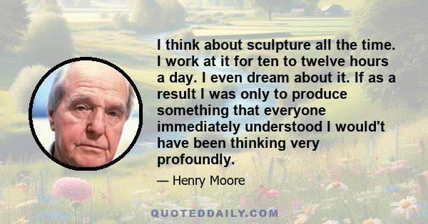 I think about sculpture all the time. I work at it for ten to twelve hours a day. I even dream about it. If as a result I was only to produce something that everyone immediately understood I would't have been thinking