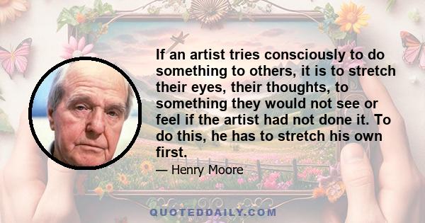 If an artist tries consciously to do something to others, it is to stretch their eyes, their thoughts, to something they would not see or feel if the artist had not done it. To do this, he has to stretch his own first.