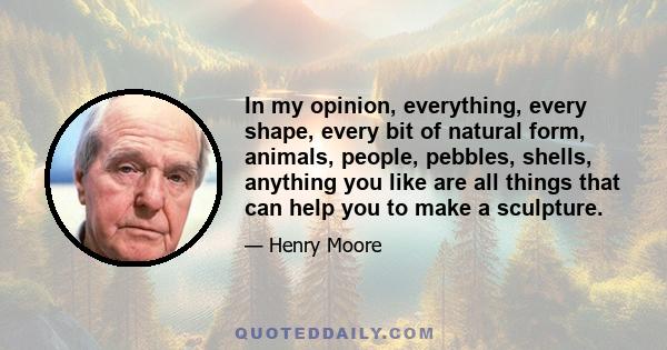 In my opinion, everything, every shape, every bit of natural form, animals, people, pebbles, shells, anything you like are all things that can help you to make a sculpture.