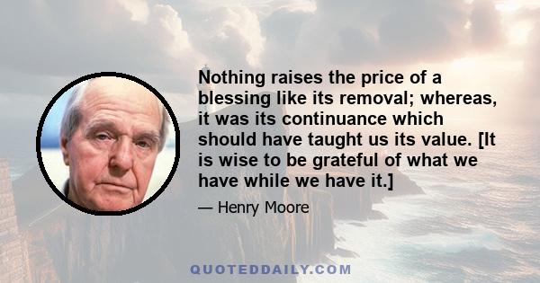 Nothing raises the price of a blessing like its removal; whereas, it was its continuance which should have taught us its value. [It is wise to be grateful of what we have while we have it.]