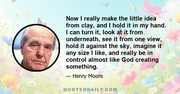 Now I really make the little idea from clay, and I hold it in my hand. I can turn it, look at it from underneath, see it from one view, hold it against the sky, imagine it any size I like, and really be in control